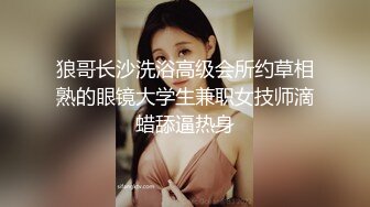 狼哥长沙洗浴高级会所约草相熟的眼镜大学生兼职女技师滴蜡舔逼热身