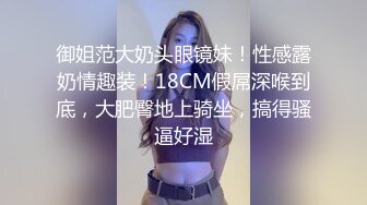 御姐范大奶头眼镜妹！性感露奶情趣装！18CM假屌深喉到底，大肥臀地上骑坐，搞得骚逼好湿