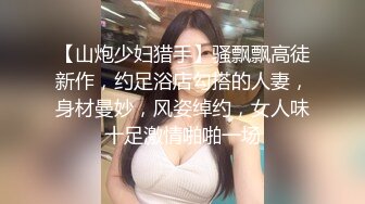 【山炮少妇猎手】骚飘飘高徒新作，约足浴店勾搭的人妻，身材曼妙，风姿绰约，女人味十足激情啪啪一场