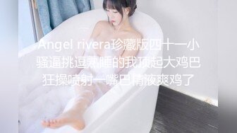 Angel rivera珍藏版四十一小骚逼挑逗熟睡的我顶起大鸡巴狂操喷射一嘴巴精液爽鸡了