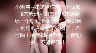 小糖宝~妹妹给你来一个深喉，B穴吸烟~ 哥哥你也来给我舔一个，马上要喷了，看奶哦，别眨眼~要喷了要喷了，不行啦！捅完BB捅P眼！！使劲操，不要停哦！