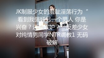 JK制服少女的羞耻淫荡行为“看到我强奸另一个男人 你是兴奋？还是嫉妒？”反差少女对纯情男同学NTR调教1 无码破解