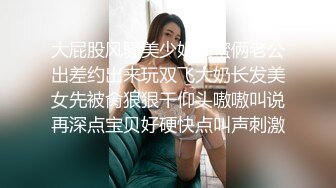 大屁股风骚美少妇闺蜜俩老公出差约出来玩双飞大奶长发美女先被肏狠狠干仰头嗷嗷叫说再深点宝贝好硬快点叫声刺激