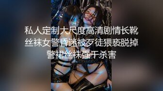 私人定制大尺度高清剧情长靴丝袜女警昏迷被歹徒猥亵脱掉警裙丝袜强干杀害