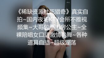 《稀缺资源社死猎奇》真实自拍~国内夜场KTV会所不雅视频集~大哥包厢干房公主~全裸陪唱女口活激情艳舞~各种道具自插~超级淫荡