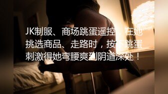 JK制服、商场跳蛋遥控，在她挑选商品、走路时，按下跳蛋刺激得她弯腰爽到阴道深处！