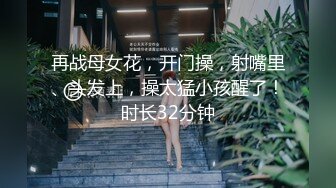 再战母女花，开门操，射嘴里、头发上，操太猛小孩醒了！时长32分钟