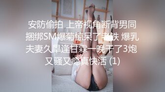 安防偷拍 上帝视角断背男同捆绑SM爆菊惊呆了老铁 爆乳夫妻久旱逢甘霖一晚干了3炮 又骚又瘾真快活 (1)