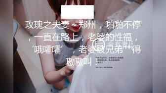 玫瑰之夫妻～郑州，啪啪不停，一直在路上，老婆的性福，‘哦嚯嚯’，老婆被兄弟艹得嗷嗷叫！