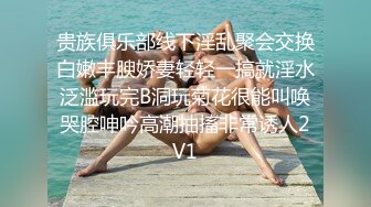 贵族俱乐部线下淫乱聚会交换白嫩丰腴娇妻轻轻一搞就淫水泛滥玩完B洞玩菊花很能叫唤哭腔呻吟高潮抽搐非常诱人2V1