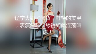 辽宁大奶子骚货，鲜艳的美甲，表演深喉，舔得如此淫荡叫床！