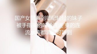 国产女同系列年纪轻轻的妹子被手指搞的呻吟连连 爽的连流水声都清晰可听到