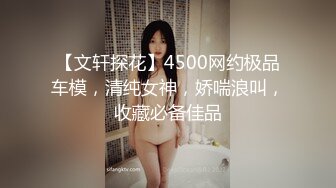 【文轩探花】4500网约极品车模，清纯女神，娇喘浪叫，收藏必备佳品