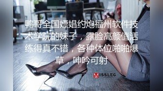 鸭哥全国嫖娼约炮福州软件技术学院的妹子，露脸高颜值活练得真不错，各种体位啪啪爆草，呻吟可射