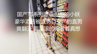 国产TS系列颜值很高的小妖豪华酒店被直男口交艹的直男爽翻天 圆滚滚的胸看着真想抓一下