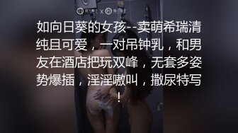 如向日葵的女孩--卖萌希瑞清纯且可爱，一对吊钟乳，和男友在酒店把玩双峰，无套多姿势爆插，淫淫嗷叫，撒尿特写！