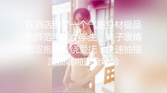 在酒店约了一个气质身材极品的师范学院女学生，妹子表情羞涩抱住缠绕爱抚，快速抽插深顶啪啪迎合呻吟