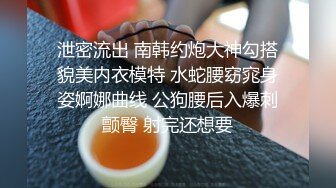 泄密流出 南韩约炮大神勾搭貌美内衣模特 水蛇腰窈窕身姿婀娜曲线 公狗腰后入爆刺颤臀 射完还想要