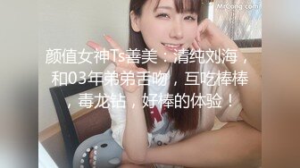 颜值女神Ts善美：清纯刘海，和03年弟弟舌吻，互吃棒棒，毒龙钻，好棒的体验！