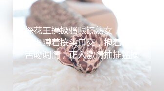 探花王操极骚眼镜熟女，舔蛋深喉蹲着按头口交，抱着猛操舌吻调情，正入激情抽插猛操