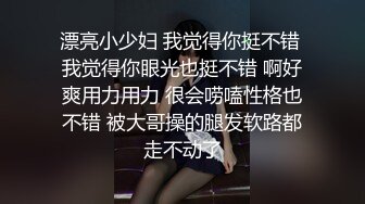 漂亮小少妇 我觉得你挺不错 我觉得你眼光也挺不错 啊好爽用力用力 很会唠嗑性格也不错 被大哥操的腿发软路都走不动了