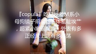 『copula』吃鸡反差M系小母狗镜子前紧盯下体羞耻埃艹，超紧小嫩逼操翻，外表有多正经床上就有多淫荡