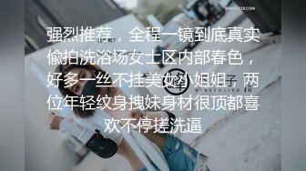 强烈推荐，全程一镜到底真实偸拍洗浴场女士区内部春色，好多一丝不挂美女小姐姐，两位年轻纹身拽妹身材很顶都喜欢不停搓洗逼