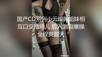 国产CD系列小云跟胖姐妹相互口交撸鸡儿 后入激裂爆操全程爽翻天