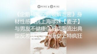 《企鹅私密空间破解泄密》身材性感高挑上海嗲妹【麦子】与男友不健康自拍视图流出典型反差婊吹箫一流女上特疯狂