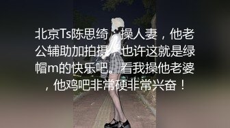 北京Ts陈思绮：操人妻，他老公辅助加拍摄，也许这就是绿帽m的快乐吧。看我操他老婆，他鸡吧非常硬非常兴奋！