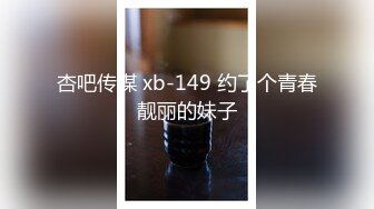 杏吧传媒 xb-149 约了个青春靓丽的妹子