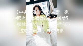 【中央林溪】38岁人妻，家中跟老公直播赚钱，白嫩美乳，樱桃般小乳头，鸡巴插完不过瘾要道具，真实精彩