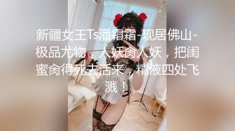 新疆女王Ts潘霜霜-现居佛山-极品尤物，人妖肏人妖，把闺蜜肏得死去活来，精液四处飞溅！