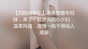 【约院校学生】本来想要年轻妹，来了个挺漂亮的小少妇，温柔风骚，激情一炮干得佳人高潮