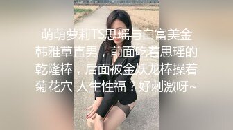 萌萌萝莉TS思瑶与白富美金韩雅草直男，前面吃着思瑶的乾隆棒，后面被金妖龙棒操着菊花穴 人生性福？好刺激呀~