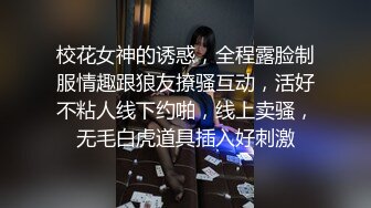 校花女神的诱惑，全程露脸制服情趣跟狼友撩骚互动，活好不粘人线下约啪，线上卖骚，无毛白虎道具插入好刺激