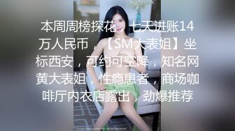 本周周榜探花，七天进账14万人民币，【SM大表姐】坐标西安，可约可空降，知名网黄大表姐，性瘾患者，商场咖啡厅内衣店露出，劲爆推荐