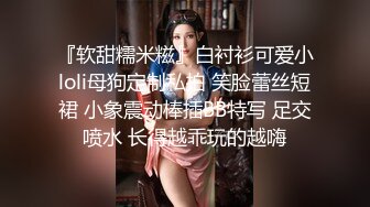 『软甜糯米糍』白衬衫可爱小loli母狗定制私拍 笑脸蕾丝短裙 小象震动棒插BB特写 足交喷水 长得越乖玩的越嗨