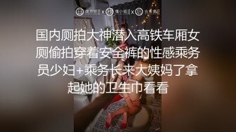 国内厕拍大神潜入高铁车厢女厕偷拍穿着安全裤的性感乘务员少妇+乘务长来大姨妈了拿起她的卫生巾看看