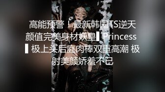 高能预警！最新韩国TS逆天颜值完美身材妖皇▌Princess ▌极上头后庭肉棒双重高潮 极射美颜娇羞不已