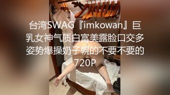 台湾SWAG『imkowan』巨乳女神气质白富美露脸口交多姿势爆操奶子幌的不要不要的720P