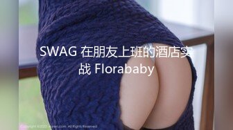 SWAG 在朋友上班的酒店实战 Florababy