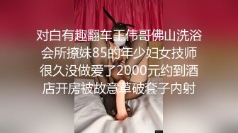 对白有趣翻车王伟哥佛山洗浴会所撩妹85的年少妇女技师很久没做爱了2000元约到酒店开房被故意草破套子内射