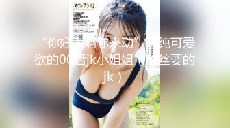 “你好大啊你来动”清纯可爱欲的00后jk小姐姐（粉丝要的jk）