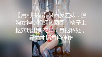 【用利抽插】极品反差婊，温婉女神，相拥转圈圈，椅子上抠穴玩出新花样，互抠私处，暴力抽插香艳佳作