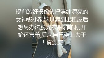 提前装好摄像头把清纯漂亮的女神级小靓妹哄骗到出租屋后想尽办法脱光衣服啪啪,刚开始还害羞,后来自己坐上去干！真漂亮