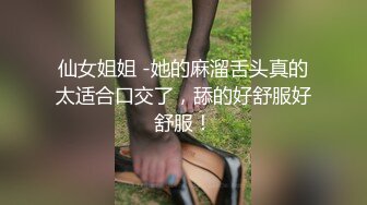 仙女姐姐 -她的麻溜舌头真的太适合口交了，舔的好舒服好舒服！