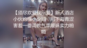 【须尽欢爱我所爱】新人酒店小伙约操小少妇，刚下海青涩害羞一番调教气氛暧昧卖力啪啪