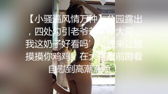 【小骚逼风情万种】公园露出，四处勾引老爷爷，‘大哥，我这奶子好看吗’，过来让我摸摸你鸡鸡，在大哥面前蹲着自慰到高潮潮喷！